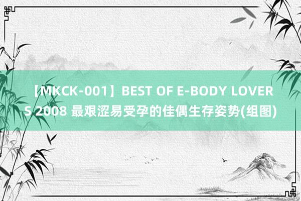 【MKCK-001】BEST OF E-BODY LOVERS 2008 最艰涩易受孕的佳偶生存姿势(组图)