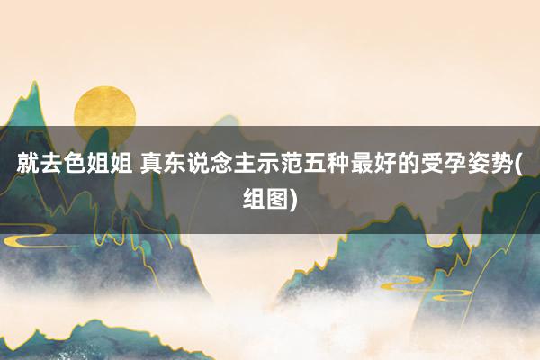 就去色姐姐 真东说念主示范五种最好的受孕姿势(组图)