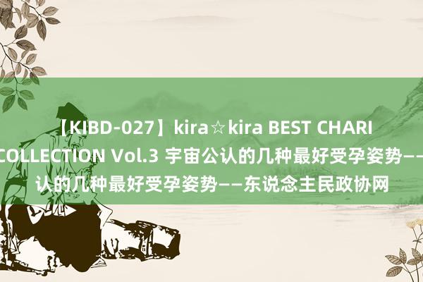 【KIBD-027】kira☆kira BEST CHARISMA☆MODEL☆COLLECTION Vol.3 宇宙公认的几种最好受孕姿势——东说念主民政协网