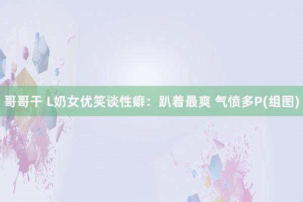 哥哥干 L奶女优笑谈性癖：趴着最爽 气愤多P(组图)