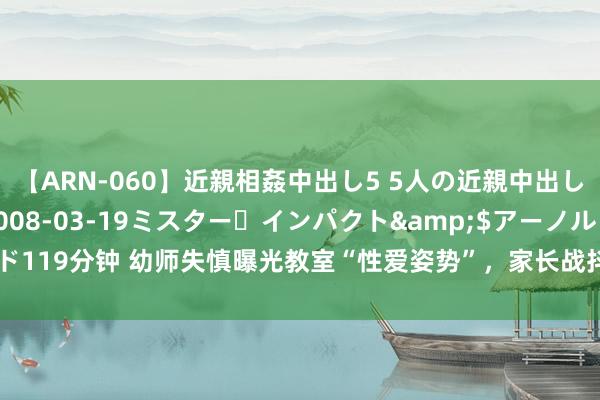 【ARN-060】近親相姦中出し5 5人の近親中出し物語</a>2008-03-19ミスター・インパクト&$アーノルド119分钟 幼师失慎曝光教室“性爱姿势”，家长战抖发声！|锻练|投影仪|幼儿园老诚