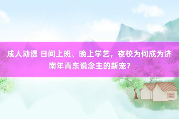 成人动漫 日间上班、晚上学艺，夜校为何成为济南年青东说念主的新宠？