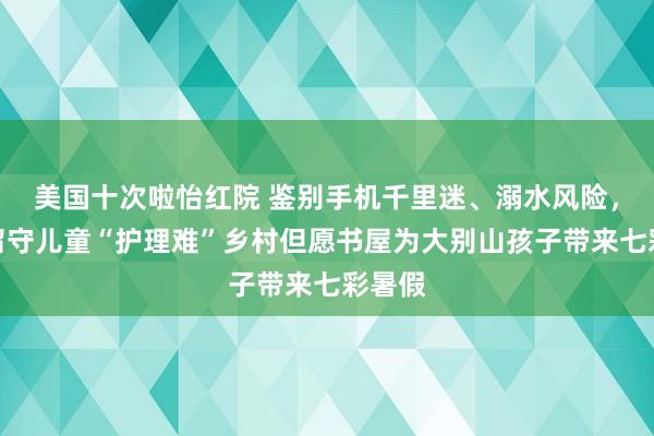 美国十次啦怡红院 鉴别手机千里迷、溺水风险，措置留守儿童“护理难”乡村但愿书屋为大别山孩子带来七彩暑假