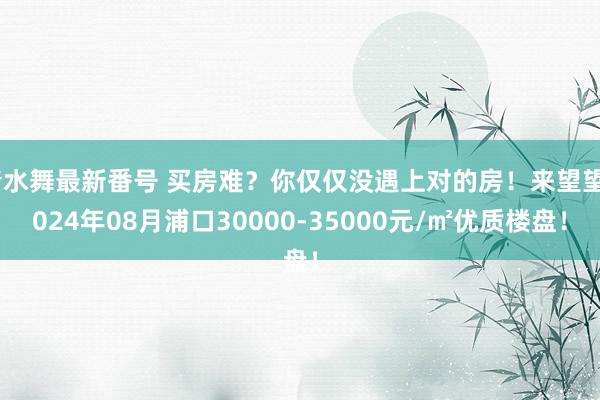 清水舞最新番号 买房难？你仅仅没遇上对的房！来望望2024年08月浦口30000-35000元/㎡优质楼盘！