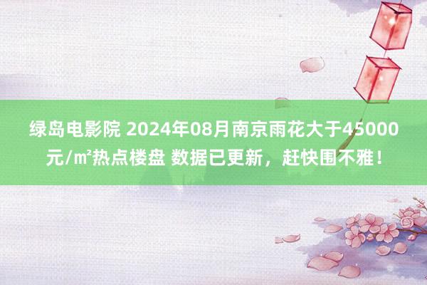 绿岛电影院 2024年08月南京雨花大于45000元/㎡热点楼盘 数据已更新，赶快围不雅！