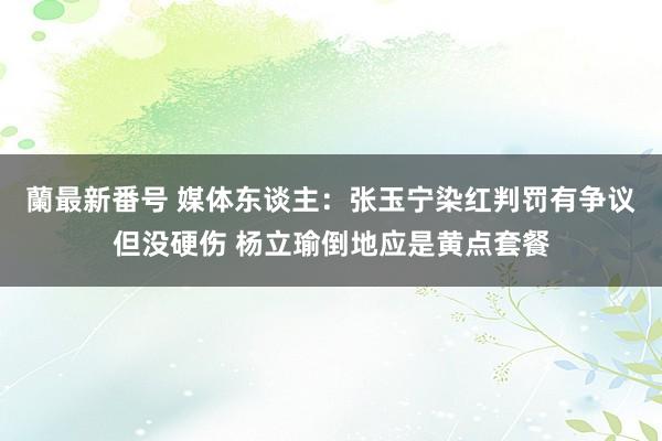 蘭最新番号 媒体东谈主：张玉宁染红判罚有争议但没硬伤 杨立瑜倒地应是黄点套餐