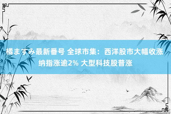 橘ますみ最新番号 全球市集：西洋股市大幅收涨 纳指涨逾2% 大型科技股普涨