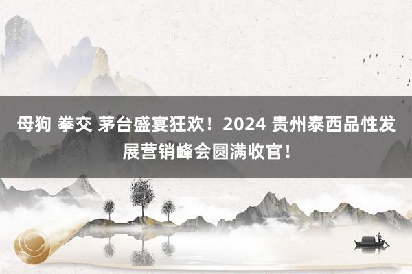 母狗 拳交 茅台盛宴狂欢！2024 贵州泰西品性发展营销峰会圆满收官！