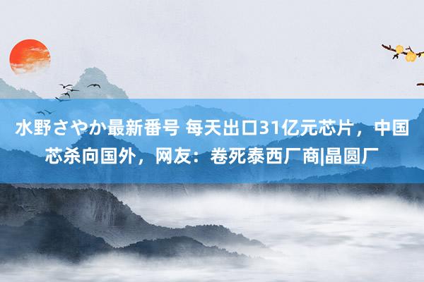 水野さやか最新番号 每天出口31亿元芯片，中国芯杀向国外，网友：卷死泰西厂商|晶圆厂