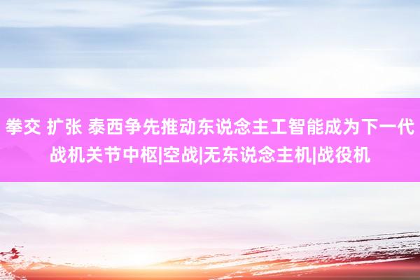 拳交 扩张 泰西争先推动东说念主工智能成为下一代战机关节中枢|空战|无东说念主机|战役机