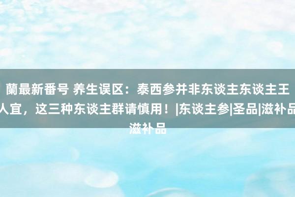 蘭最新番号 养生误区：泰西参并非东谈主东谈主王人宜，这三种东谈主群请慎用！|东谈主参|圣品|滋补品