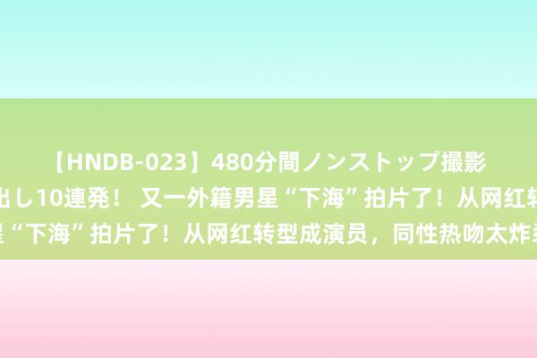 【HNDB-023】480分間ノンストップ撮影 ノーカット編集で本物中出し10連発！ 又一外籍男星“下海”拍片了！从网红转型成演员，同性热吻太炸裂