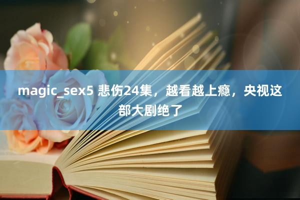 magic_sex5 悲伤24集，越看越上瘾，央视这部大剧绝了