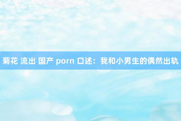 菊花 流出 国产 porn 口述：我和小男生的偶然出轨