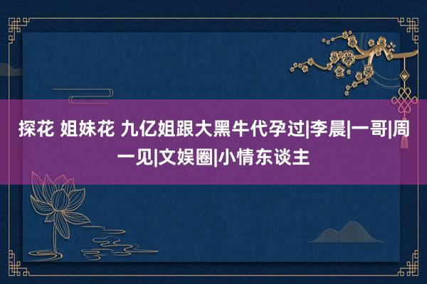 探花 姐妹花 九亿姐跟大黑牛代孕过|李晨|一哥|周一见|文娱圈|小情东谈主