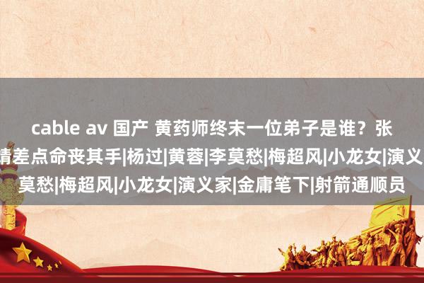 cable av 国产 黄药师终末一位弟子是谁？张三丰王人弯腰施礼，郭靖差点命丧其手|杨过|黄蓉|李莫愁|梅超风|小龙女|演义家|金庸笔下|射箭通顺员