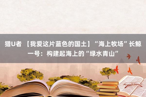 猎U者 【我爱这片蓝色的国土】“海上牧场”长鲸一号：构建起海上的“绿水青山”