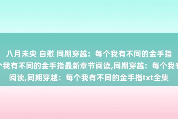 八月未央 自慰 同期穿越：每个我有不同的金手指无弹窗，同期穿越：每个我有不同的金手指最新章节阅读，同期穿越：每个我有不同的金手指txt全集