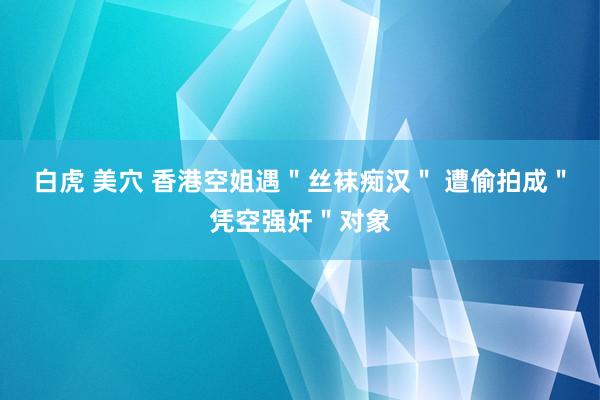 白虎 美穴 香港空姐遇＂丝袜痴汉＂ 遭偷拍成＂凭空强奸＂对象