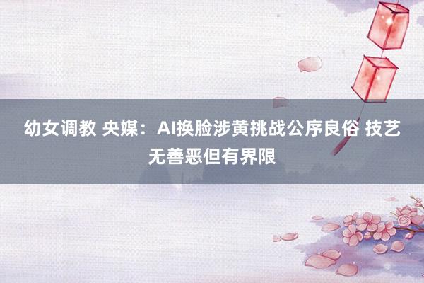 幼女调教 央媒：AI换脸涉黄挑战公序良俗 技艺无善恶但有界限