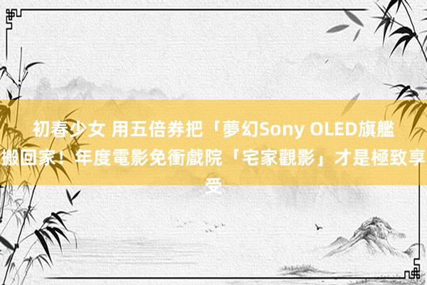 初春少女 用五倍券把「夢幻Sony OLED旗艦」搬回家！年度電影免衝戲院「宅家觀影」才是極致享受