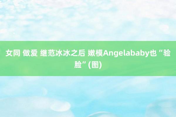 女同 做爱 继范冰冰之后 嫩模Angelababy也“验脸”(图)