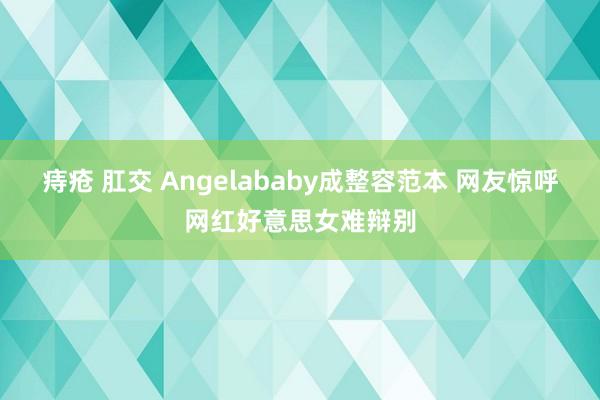 痔疮 肛交 Angelababy成整容范本 网友惊呼网红好意思女难辩别