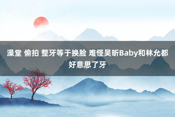 澡堂 偷拍 整牙等于换脸 难怪吴昕Baby和林允都好意思了牙