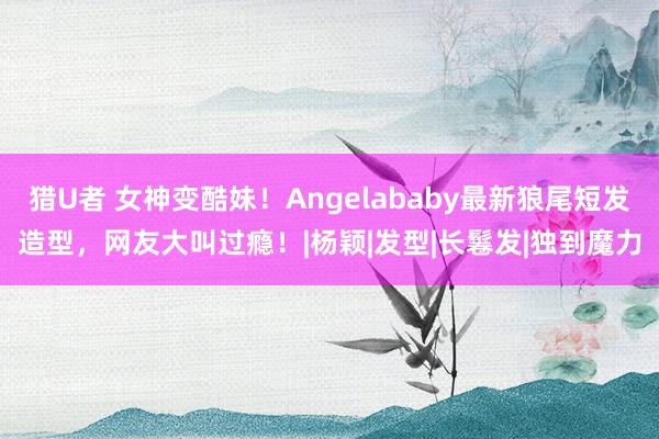 猎U者 女神变酷妹！Angelababy最新狼尾短发造型，网友大叫过瘾！|杨颖|发型|长鬈发|独到魔力