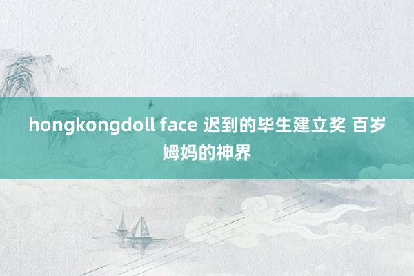 hongkongdoll face 迟到的毕生建立奖 百岁姆妈的神界