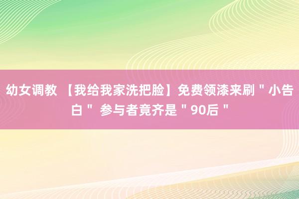 幼女调教 【我给我家洗把脸】免费领漆来刷＂小告白＂ 参与者竟齐是＂90后＂