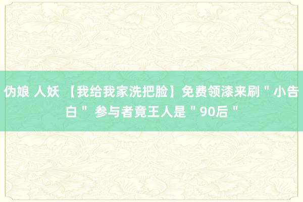 伪娘 人妖 【我给我家洗把脸】免费领漆来刷＂小告白＂ 参与者竟王人是＂90后＂