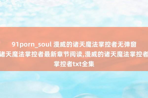 91porn_soul 漫威的诸天魔法掌控者无弹窗，漫威的诸天魔法掌控者最新章节阅读，漫威的诸天魔法掌控者txt全集