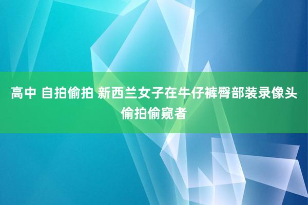 高中 自拍偷拍 新西兰女子在牛仔裤臀部装录像头偷拍偷窥者