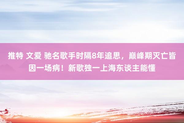 推特 文爱 驰名歌手时隔8年追思，巅峰期灭亡皆因一场病！新歌独一上海东谈主能懂