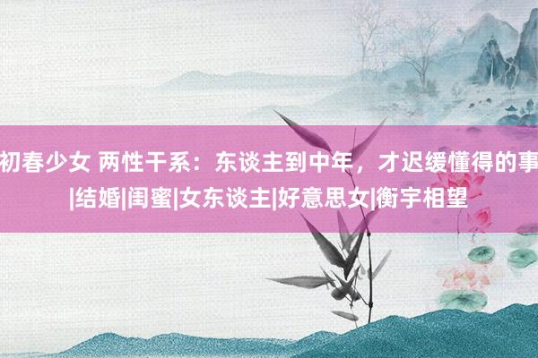 初春少女 两性干系：东谈主到中年，才迟缓懂得的事|结婚|闺蜜|女东谈主|好意思女|衡宇相望