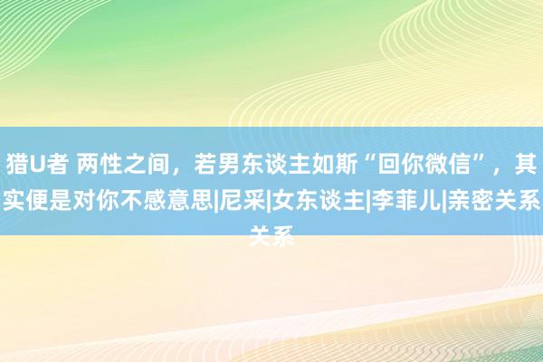 猎U者 两性之间，若男东谈主如斯“回你微信”，其实便是对你不感意思|尼采|女东谈主|李菲儿|亲密关系