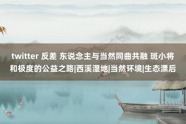 twitter 反差 东说念主与当然同曲共融 斑小将和极度的公益之路|西溪湿地|当然环境|生态漂后