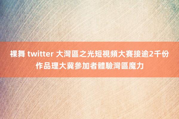 裸舞 twitter 大灣區之光短視頻大賽接逾2千份作品　理大冀參加者體驗灣區魔力