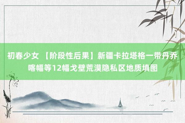 初春少女 【阶段性后果】新疆卡拉塔格一带丹乔喀幅等12幅戈壁荒漠隐私区地质填图