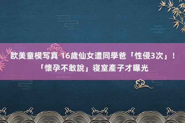 欧美童模写真 16歲仙女遭同學爸「性侵3次」！「懷孕不敢說」寝室產子才曝光