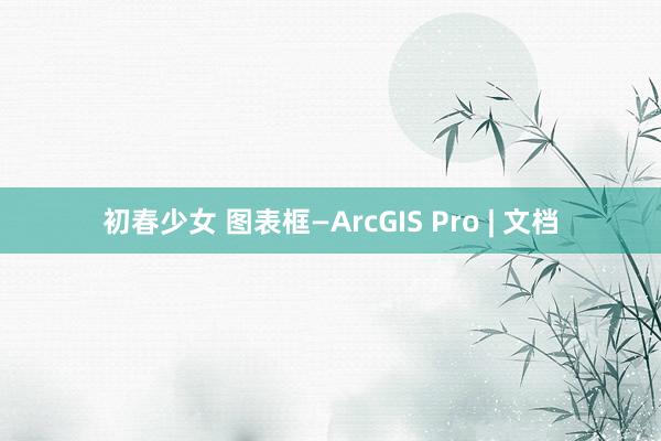 初春少女 图表框—ArcGIS Pro | 文档