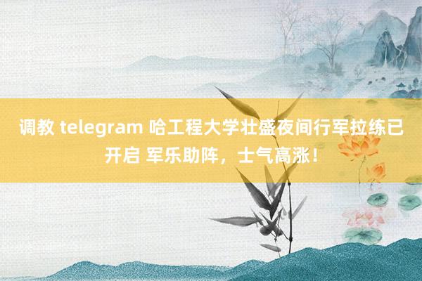 调教 telegram 哈工程大学壮盛夜间行军拉练已开启 军乐助阵，士气高涨！