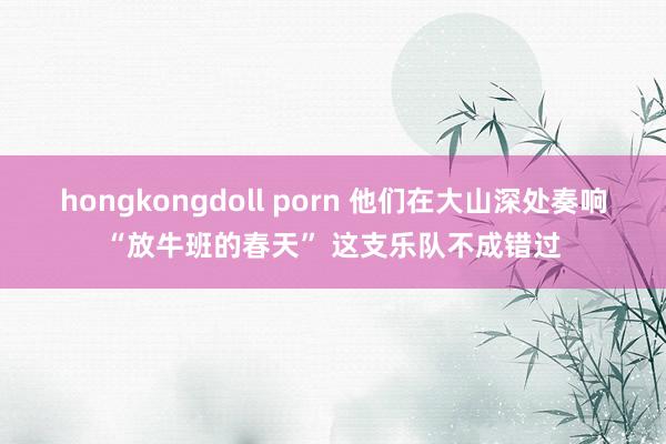 hongkongdoll porn 他们在大山深处奏响“放牛班的春天” 这支乐队不成错过