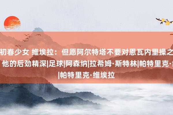 初春少女 维埃拉：但愿阿尔特塔不要对恩瓦内里操之过急，他的后劲精深|足球|阿森纳|拉希姆·斯特林|帕特里克·维埃拉