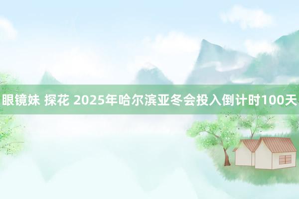 眼镜妹 探花 2025年哈尔滨亚冬会投入倒计时100天