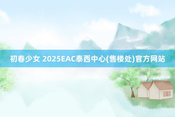 初春少女 2025EAC泰西中心(售楼处)官方网站