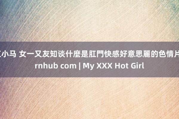 彩虹小马 女一又友知谈什麼是肛門快感好意思麗的色情片 pornhub com | My XXX Hot Girl