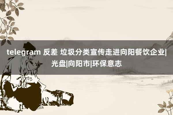 telegram 反差 垃圾分类宣传走进向阳餐饮企业|光盘|向阳市|环保意志