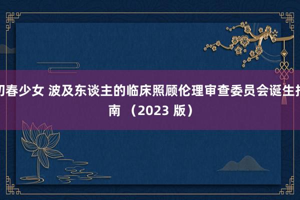 初春少女 波及东谈主的临床照顾伦理审查委员会诞生指南 （2023 版）